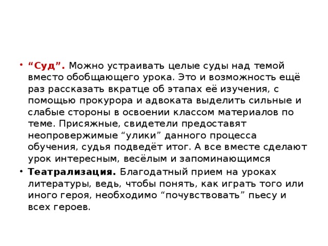 “ Суд”. Можно устраивать целые суды над темой вместо обобщающего урока. Это и возможность ещё раз рассказать вкратце об этапах её изучения, с помощью прокурора и адвоката выделить сильные и слабые стороны в освоении классом материалов по теме. Присяжные, свидетели предоставят неопровержимые “улики” данного процесса обучения, судья подведёт итог. А все вместе сделают урок интересным, весёлым и запоминающимся Театрализация. Благодатный прием на уроках литературы, ведь, чтобы понять, как играть того или иного героя, необходимо “почувствовать” пьесу и всех героев.