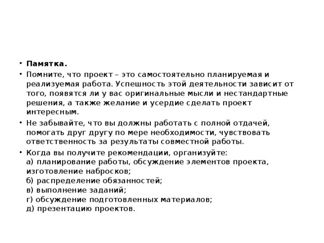 Памятка. Помните, что проект – это самостоятельно планируемая и реализуемая работа. Успешность этой деятельности зависит от того, появятся ли у вас оригинальные мысли и нестандартные решения, а также желание и усердие сделать проект интересным. Не забывайте, что вы должны работать с полной отдачей, помогать друг другу по мере необходимости, чувствовать ответственность за результаты совместной работы. Когда вы получите рекомендации, организуйте:  а) планирование работы, обсуждение элементов проекта, изготовление набросков;  б) распределение обязанностей;  в) выполнение заданий;  г) обсуждение подготовленных материалов;  д) презентацию проектов.