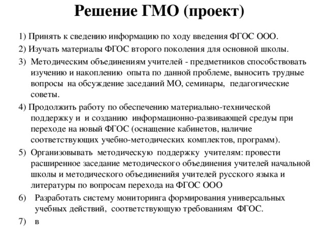 Решение ГМО (проект) 1) Принять к сведению информацию по ходу введения ФГОС ООО. 2) Изучать материалы ФГОС второго поколения для основной школы. 3) Методическим объединениям учителей - предметников способствовать изучению и накоплению опыта по данной проблеме, выносить трудные вопросы на обсуждение заседаний МО, семинары, педагогические советы. 4) Продолжить работу по обеспечению материально-технической поддержку и и созданию информационно-развивающей средуы при переходе на новый ФГОС (оснащение кабинетов, наличие соответствующих учебно-методических комплектов, программ). 5) Организовывать методическую поддержку учителям: провести расширенное заседание методического объединения учителей начальной школы и методического объединенийя учителей русского языка и литературы по вопросам перехода на ФГОС ООО