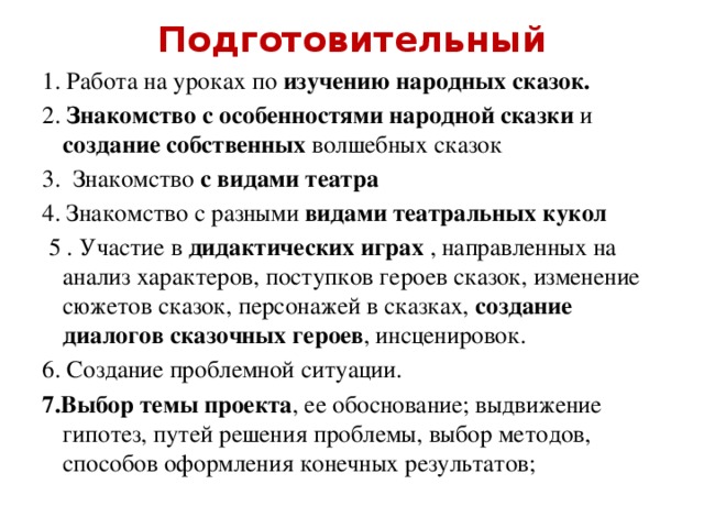 Подготовительный 1. Работа на уроках по изучению народных сказок. 2. Знакомство с особенностями народной сказки и создание собственных волшебных сказок 3. Знакомство с видами театра 4. Знакомство с разными видами театральных кукол  5 . Участие в дидактических играх , направленных на анализ характеров, поступков героев сказок, изменение сюжетов сказок, персонажей в сказках, создание диалогов сказочных героев , инсценировок. 6. Создание проблемной ситуации. 7.Выбор темы проекта , ее обоснование; выдвижение гипотез, путей решения проблемы, выбор методов, способов оформления конечных результатов;