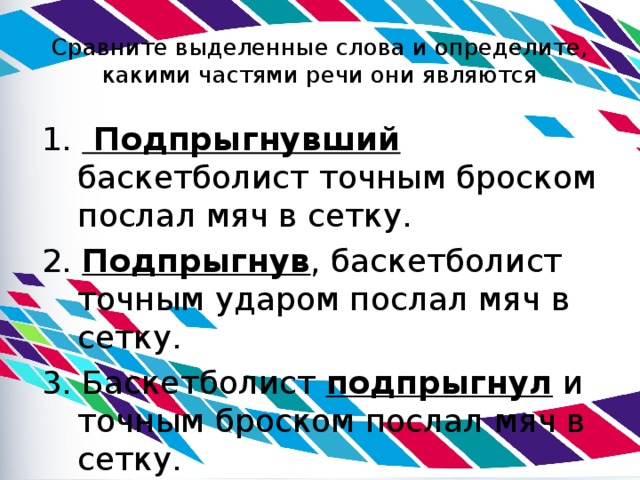 Сравните выделенные слова и определите, какими частями речи они являются 1. Подпрыгнувший  баскетболист точным броском послал мяч в сетку. 2. Подпрыгнув , баскетболист точным ударом послал мяч в сетку. 3. Баскетболист подпрыгнул и точным броском послал мяч в сетку. 