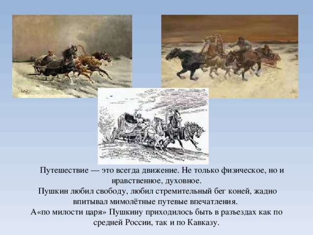  Путешествие — это всегда движение. Не только физическое, но и нравственное, духовное.  Пушкин любил свободу, любил стремительный бег коней, жадно впитывал мимолётные путевые впечатления.  А«по милости царя» Пушкину приходилось быть в разъездах как по средней России, так и по Кавказу.   