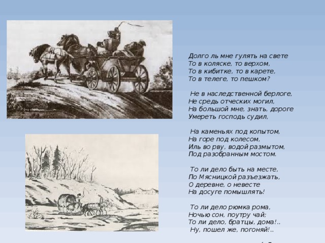Долго ль мне гулять на свете  То в коляске, то верхом,  То в кибитке, то в карете,  То в телеге, то пешком?    Не в наследственной берлоге,  Не средь отческих могил,  На большой мне, знать, дороге  Умереть господь судил,     На каменьях под копытом,  На горе под колесом,  Иль во рву, водой размытом,  Под разобранным мостом.   То ли дело быть на месте,  По Мясницкой разъезжать,  О деревне, о невесте  На досуге помышлять!   То ли дело рюмка рома,  Ночью сон, поутру чай;  То ли дело, братцы, дома!..  Ну, пошел же, погоняй!..     («Дорожные жалобы»)      