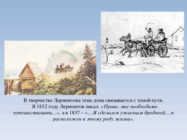 В творчестве Лермонтова тема дома связывается с темой пути.  В 1832 году Лермонтов писал: « Право, мне необходимо путешествовать…», а в 1837 – «… Я сделался ужасным бродягой,…я расположен к этому роду жизни».   