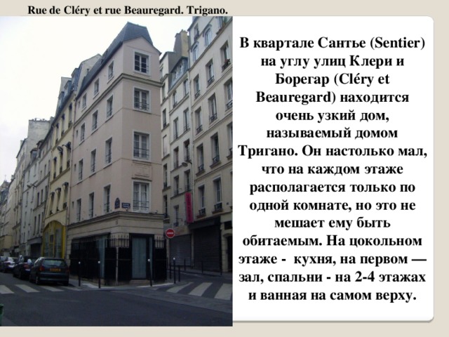 Rue de Cléry et rue Beauregard. Trigano. В квартале Сантье (Sentier) на углу улиц Клери и Борегар (Cléry et Beauregard) находится очень узкий дом, называемый домом Тригано. Он настолько мал, что на каждом этаже располагается только по одной комнате, но это не мешает ему быть обитаемым. На цокольном этаже - кухня, на первом — зал, спальни - на 2-4 этажах и ванная на самом верху.   