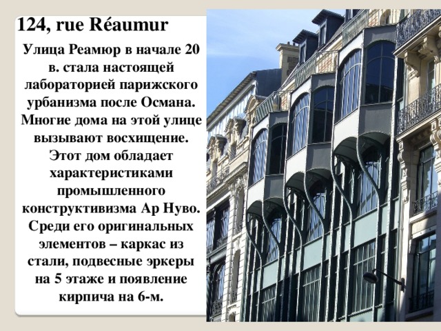 124, rue Réaumur Улица Реамюр в начале 20 в. стала настоящей лабораторией парижского урбанизма после Османа. Многие дома на этой улице вызывают восхищение. Этот дом обладает характеристиками промышленного конструктивизма Ар Нуво. Среди его оригинальных элементов – каркас из стали, подвесные эркеры на 5 этаже и появление кирпича на 6-м. 