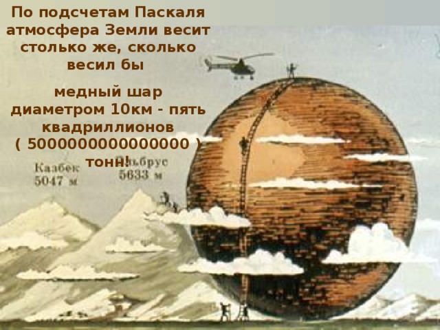 По подсчетам Паскаля атмосфера Земли весит столько же, сколько весил бы медный шар диаметром 10км - пять квадриллионов ( 5000000000000000 ) тонн!                                                                                                                                                      