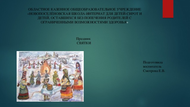 ОБЛАСТНОЕ КАЗЕННОЕ ОБЩЕОБРАЗОВАТЕЛЬНОЕ УЧРЕЖДЕНИЕ «НОВОПОСЕЛЁНОВСКАЯ ШКОЛА-ИНТЕРНАТ ДЛЯ ДЕТЕЙ-СИРОТ И ДЕТЕЙ, ОСТАВШИХСЯ БЕЗ ПОПЕЧЕНИЯ РОДИТЕЛЕЙ С ОГРАНИЧЕННЫМИ ВОЗМОЖНОСТЯМИ ЗДОРОВЬЯ » Праздник СВЯТКИ Подготовила воспитатель Смотрова Е.В . 