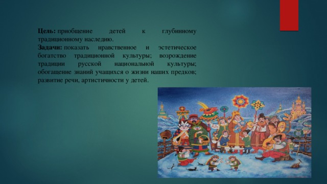 Цель:  приобщение детей к глубинному традиционному наследию. Задачи:  показать нравственное и эстетическое богатство традиционной культуры; возрождение традиции русской национальной культуры; обогащение знаний учащихся о жизни наших предков; развитие речи, артистичности у детей. 