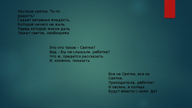Настали святки. То-то радость!  Гадает ветреная младость,  Которой ничего не жаль,  Перед которой жизни даль  Лежит светла, необозрима Это что такое – Святки? Вед – Вы не слышали, ребятки? Что ж, придется рассказать И, конечно, показать Все на Святки, все на Святки, Приходите-ка, ребятки! И овсень, и коляда Будут вместе с нами. Да? 