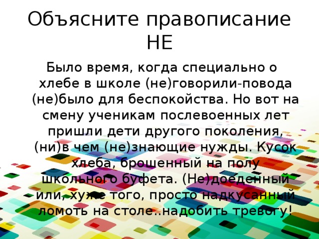 Объясните правописание НЕ  Было время, когда специально о хлебе в школе (не)говорили-повода (не)было для беспокойства. Но вот на смену ученикам послевоенных лет пришли дети другого поколения, (ни)в чем (не)знающие нужды. Кусок хлеба, брошенный на полу школьного буфета. (Не)доеденный или, хуже того, просто надкусанный ломоть на столе..надобить тревогу! 