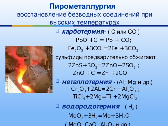 восстановление безводных соединений при высоких температурах карботермия - ( С или СО )  PbO +C = Pb + CO;    Fe 2 O 3 +3CO =2Fe +3CO 2 сульфиды предварительно обжигают  2ZnS+3O 2 =2ZnO+2SO 2 ;   ZnO +C =Zn +2CO металлотермия  - ( Al; Mg и др.)   Cr 2 O 3 +2AL=2Cr +Al 2 O 3 ;   TiCl 4 +2Mg=Ti +2MgCl 2 водородотермия - ( Н 2 )    MoO 3 +3H 2 =Mo+3H 2 O  ( MgO, CaO, Al 2 O 3 и др.) 