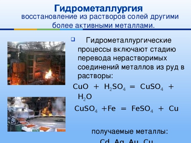 восстановление из растворов солей другими более активными металлами.  Гидрометаллургические процессы включают стадию перевода нерастворимых соединений металлов из руд в растворы:  CuO + H 2 SO 4 = CuSO 4 + H 2 O CuSO 4 +Fe = FeSO 4 + Cu  получаемые металлы: Cd, Ag, Au, Cu 
