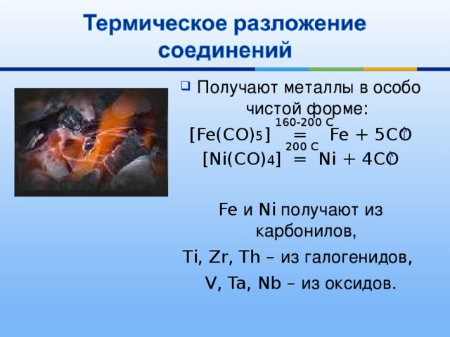 Получают металлы в особо чистой форме: [Fe(CO) 5 ] = Fe + 5CO [Ni(CO) 4 ] = Ni + 4CO Fe и Ni получают из карбонилов,  Ti, Zr, Th – из галогенидов , V, Ta, Nb – из оксидов. 160-200 C 200 C 