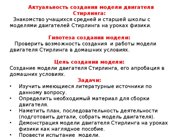  Актуальность создания модели двигателя Стирлинга:  Знакомство учащихся средней и старшей школы с моделями двигателей Стирлинга на уроках физики.    Гипотеза создания модели:  Проверить возможность создания и работы модели двигателя Стирлинга в домашних условиях. Цель создания модели: Создание модели двигателя Стирлинга, его апробация в домашних условиях.   Задачи: Изучить имеющиеся литературные источники по данному вопросу. Определить необходимый материал для сборки двигателя. Наметить план, последовательность деятельности (подготовить детали, собрать модель двигателя). Демонстрация модели двигателя Стирлинга на уроках физики как наглядное пособие. Провести испытание модели. 