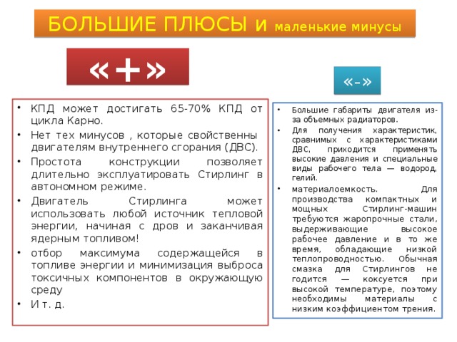 БОЛЬШИЕ ПЛЮСЫ и маленькие минусы «+» «-» КПД может достигать 65-70% КПД от цикла Карно. Нет тех минусов , которые свойственны двигателям внутреннего сгорания (ДВС). Простота конструкции позволяет длительно эксплуатировать Стирлинг в автономном режиме. Двигатель Стирлинга может использовать любой источник тепловой энергии, начиная с дров и заканчивая ядерным топливом! отбор максимума содержащейся в топливе энергии и минимизация выброса токсичных компонентов в окружающую среду И т. д. Большие габариты двигателя из-за объемных радиаторов. Для получения характеристик, сравнимых с характеристиками ДВС, приходится применять высокие давления и специальные виды рабочего тела — водород, гелий. материалоемкость. Для производства компактных и мощных Стирлинг-машин требуются жаропрочные стали, выдерживающие высокое рабочее давление и в то же время, обладающие низкой теплопроводностью. Обычная смазка для Стирлингов не годится — коксуется при высокой температуре, поэтому необходимы материалы с низким коэффициентом трения. 