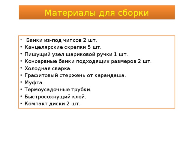 Материалы для сборки  Банки из-под чипсов 2 шт. Канцелярские скрепки 5 шт. Пишущий узел шариковой ручки 1 шт. Консервные банки подходящих размеров 2 шт. Холодная сварка. Графитовый стержень от карандаша. Муфта. Термоусадочные трубки. Быстросохнущий клей. Компакт диски 2 шт. 