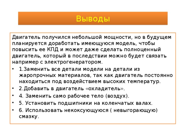 Выводы Двигатель получился небольшой мощности, но в будущем планируется доработать имеющуюся модель, чтобы повысить ее КПД и может даже сделать полноценный двигатель, который в последствии можно будет связать например с электрогенератором. 1.3аменить все детали модели на детали из жаропрочных материалов, так как двигатель постоянно находиться под воздействием высоких температур. 2.Добавить в двигатель «охладитель». 4. Заменить само рабочее тело (воздух). 5. Установить подшипники на коленчатых валах. 6. Использовать некоксующуюся ( невыгорающую) смазку. 