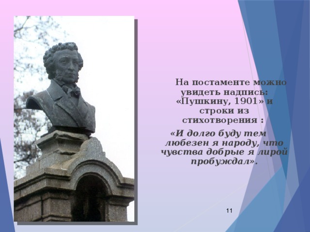  На постаменте можно увидеть надпись: «Пушкину, 1901» и строки из стихотворения : «И долго буду тем любезен я народу, что чувства добрые я лирой пробуждал».  