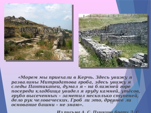  «Морем мы приехали в Керчь. Здесь увижу я развалины Митридатова гроба, здесь увижу я следы Пантикапеи, думал я – на ближней горе посереди кладбища увидел я груду камней, утёсов, грубо высеченных – заметил несколько ступеней, дело рук человеческих. Гроб ли это, древнее ли основание башни – не знаю».  Из письма А. С. Пушкина брату Л. С. Пушкину .  