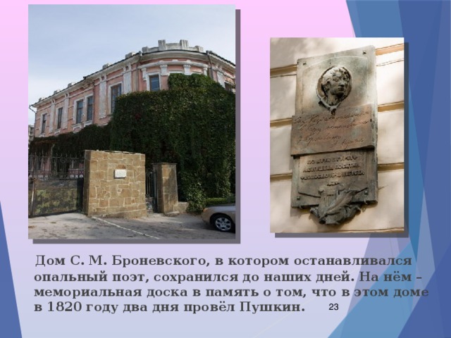  Дом С. М. Броневского, в котором останавливался опальный поэт, сохранился до наших дней. На нём – мемориальная доска в память о том, что в этом доме в 1820 году два дня провёл Пушкин.  