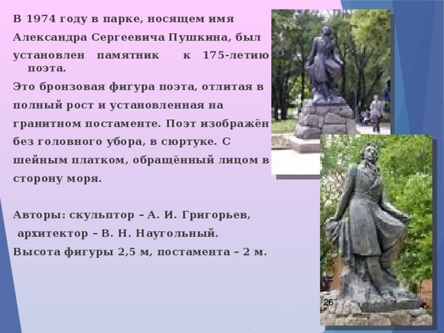 В 1974 году в парке, носящем имя Александра Сергеевича Пушкина, был установлен памятник к 175-летию поэта. Это бронзовая фигура поэта, отлитая в полный рост и установленная на гранитном постаменте. Поэт изображён без головного убора, в сюртуке. С шейным платком, обращённый лицом в сторону моря.  Авторы: скульптор – А. И. Григорьев,  архитектор – В. Н. Наугольный. Высота фигуры 2,5 м, постамента – 2 м.  