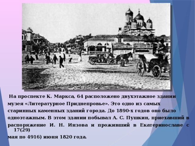  На проспекте К. Маркса, 64 расположено двухэтажное здании музея «Литературное Приднепровье». Это одно из самых старинных каменных зданий города. До 1890-х годов оно было одноэтажным. В этом здании побывал А. С. Пушкин, приехавший в распоряжение И. Н. Инзова и проживший в Екатеринославе с 17(29) мая по 4916) июня 1820 года. 