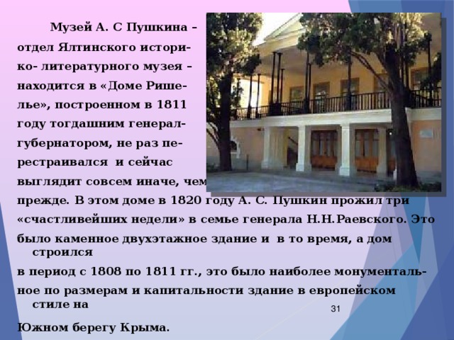  Музей А. С Пушкина – отдел Ялтинского истори- ко- литературного музея – находится в «Доме Рише- лье», построенном в 1811 году тогдашним генерал- губернатором, не раз пе- рестраивался и сейчас выглядит совсем иначе, чем прежде. В этом доме в 1820 году А. С. Пушкин прожил три «счастливейших недели» в семье генерала Н.Н.Раевского. Это было каменное двухэтажное здание и в то время, а дом строился в период с 1808 по 1811 гг., это было наиболее монументаль- ное по размерам и капитальности здание в европейском стиле на Южном берегу Крыма.   