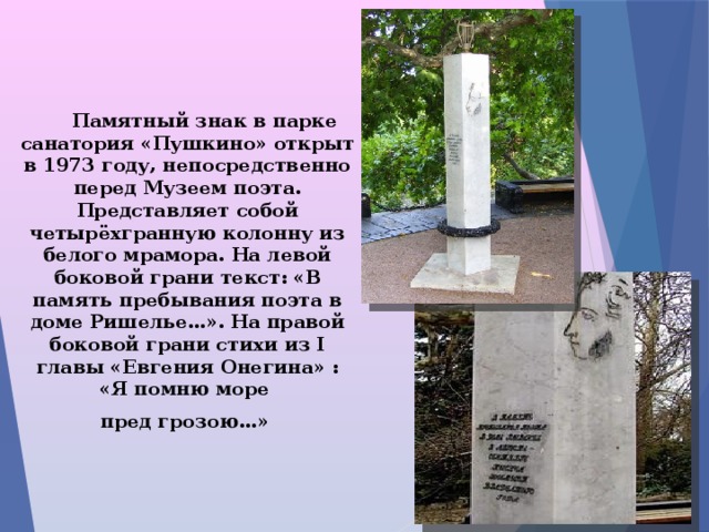  Памятный знак в парке санатория «Пушкино» открыт в 1973 году, непосредственно перед Музеем поэта. Представляет собой четырёхгранную колонну из белого мрамора. На левой боковой грани текст: «В память пребывания поэта в доме Ришелье…». На правой боковой грани стихи из I главы «Евгения Онегина» : «Я помню море  пред грозою…»  