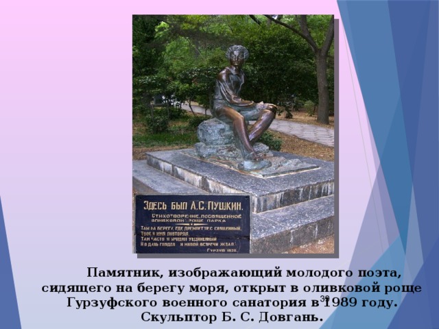  Памятник, изображающий молодого поэта, сидящего на берегу моря, открыт в оливковой роще Гурзуфского военного санатория в 1989 году. Скульптор Б. С. Довгань.  