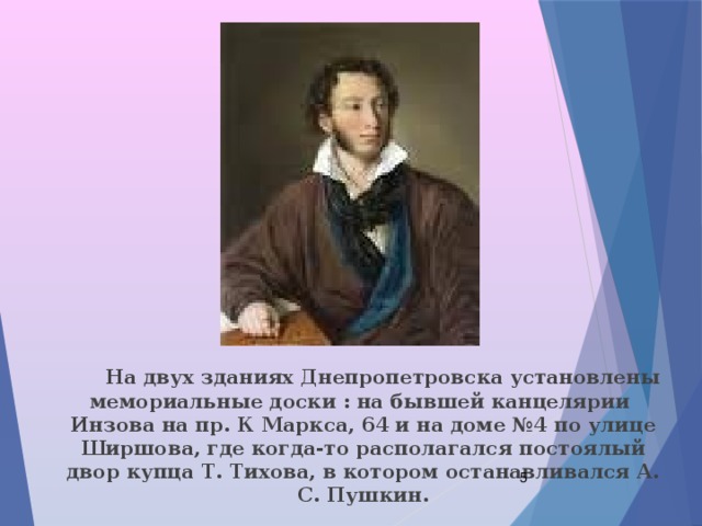  На двух зданиях Днепропетровска установлены мемориальные доски : на бывшей канцелярии Инзова на пр. К Маркса, 64 и на доме №4 по улице Ширшова, где когда-то располагался постоялый двор купца Т. Тихова, в котором останавливался А. С. Пушкин.  