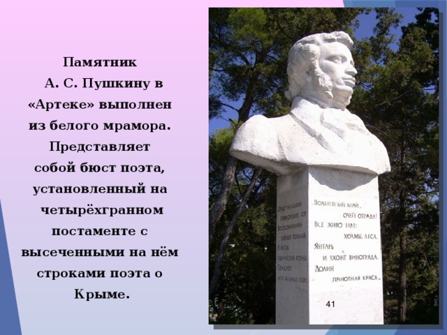  Памятник  А. С. Пушкину в «Артеке» выполнен из белого мрамора. Представляет собой бюст поэта, установленный на четырёхгранном постаменте с высеченными на нём строками поэта о Крыме.  