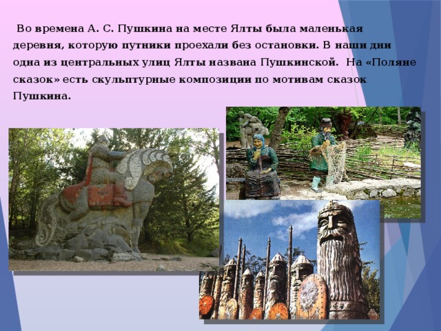  Во времена А. С. Пушкина на месте Ялты была маленькая деревня, которую путники проехали без остановки. В наши дни одна из центральных улиц Ялты названа Пушкинской. На «Поляне сказок» есть скульптурные композиции по мотивам сказок Пушкина.  