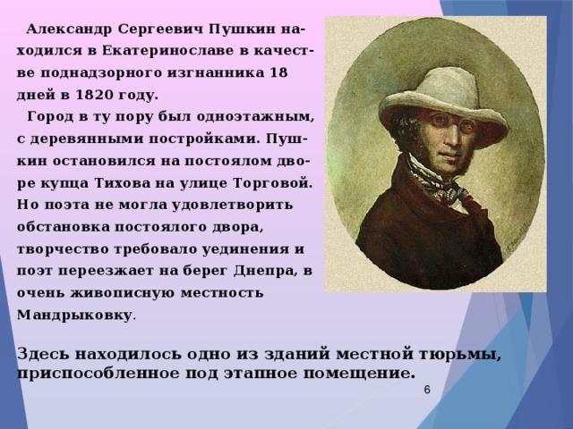  Александр Сергеевич Пушкин на- ходился в Екатеринославе в качест- ве поднадзорного изгнанника 18 дней в 1820 году.  Город в ту пору был одноэтажным, с деревянными постройками. Пуш- кин остановился на постоялом дво- ре купца Тихова на улице Торговой. Но поэта не могла удовлетворить обстановка постоялого двора, творчество требовало уединения и поэт переезжает на берег Днепра, в очень живописную местность Мандрыковку . Здесь находилось одно из зданий местной тюрьмы, приспособленное под этапное помещение.  