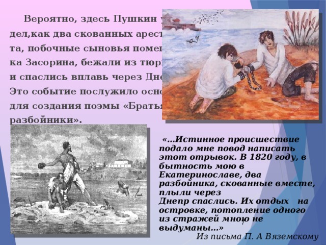  Вероятно, здесь Пушкин уви- дел,как два скованных арестан- та, побочные сыновья помещи- ка Засорина, бежали из тюрьмы и спаслись вплавь через Днепр. Это событие послужило основой для создания поэмы «Братья- разбойники».  «…Истинное происшествие подало мне повод написать этот отрывок. В 1820 году, в бытность мою в Екатеринославе, два разбойника, скованные вместе, плыли через Днепр спаслись. Их отдых на островке, потопление одного из стражей мною не выдуманы…» Из письма П. А Вяземскому  