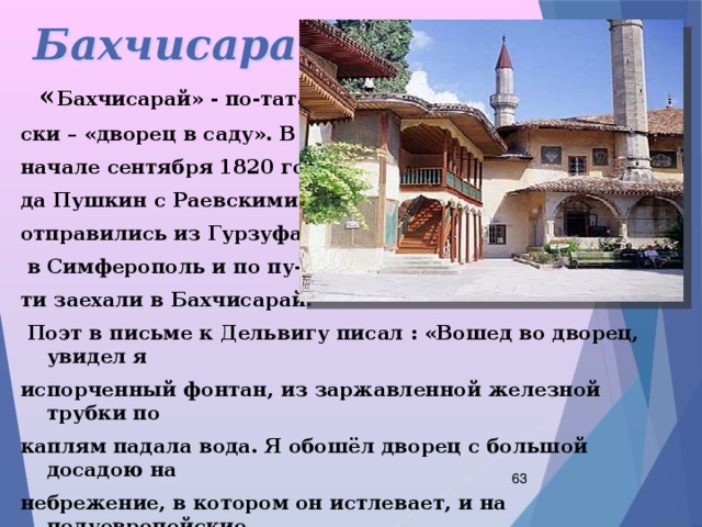 Бахчисарай  « Бахчисарай» - по-татар- ски – «дворец в саду». В начале сентября 1820 го- да Пушкин с Раевскими отправились из Гурзуфа  в Симферополь и по пу- ти заехали в Бахчисарай.  Поэт в письме к Дельвигу писал : «Вошед во дворец, увидел я испорченный фонтан, из заржавленной железной трубки по каплям падала вода. Я обошёл дворец с большой досадою на небрежение, в котором он истлевает, и на полуевропейские переделки некоторых комнат».  
