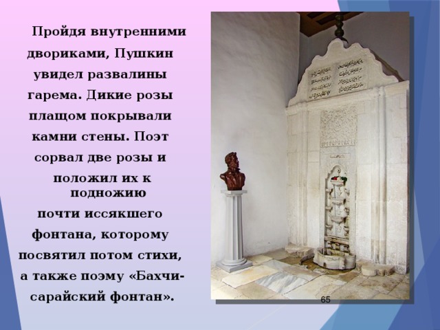  Пройдя внутренними двориками, Пушкин увидел развалины гарема. Дикие розы плащом покрывали камни стены. Поэт сорвал две розы и положил их к подножию почти иссякшего фонтана, которому посвятил потом стихи, а также поэму «Бахчи- сарайский фонтан».  