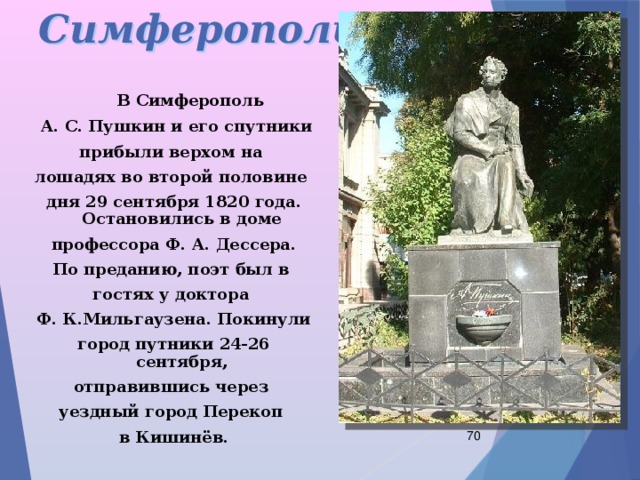 Симферополь  В Симферополь  А. С. Пушкин и его спутники прибыли верхом на лошадях во второй половине дня 29 сентября 1820 года. Остановились в доме профессора Ф. А. Дессера. По преданию, поэт был в гостях у доктора Ф. К.Мильгаузена. Покинули город путники 24-26 сентября, отправившись через уездный город Перекоп в Кишинёв.  