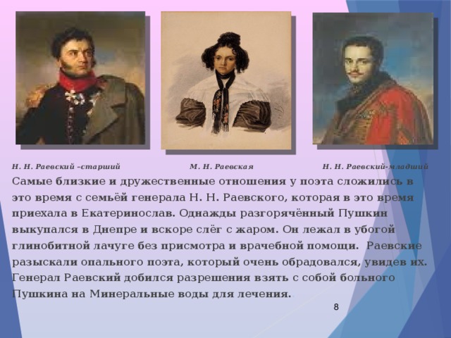 Н. Н. Раевский –старший М. Н. Раевская Н. Н. Раевский-младший Самые близкие и дружественные отношения у поэта сложились в это время с семьёй генерала Н. Н. Раевского, которая в это время приехала в Екатеринослав. Однажды разгорячённый Пушкин выкупался в Днепре и вскоре слёг с жаром. Он лежал в убогой глинобитной лачуге без присмотра и врачебной помощи. Раевские разыскали опального поэта, который очень обрадовался, увидев их. Генерал Раевский добился разрешения взять с собой больного Пушкина на Минеральные воды для лечения. .  
