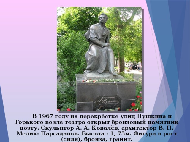  В 1967 году на перекрёстке улиц Пушкина и Горького возле театра открыт бронзовый памятник поэту. Скульптор А. А. Ковалёв, архитектор В. П. Мелик- Парсаданов. Высота - 1, 75м. Фигура в рост (сидя), бронза, гранит.  