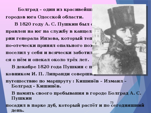  Болград – один из красивейших городов юга Одесской области.  В 1820 году А. С. Пушкин был от- правлен на юг на службу в канцеля- рии генерала Инзова, который тепло, по-отечески принял опального поэта, поселил у себя и всячески заботил- ся о нём и опекал около трёх лет.  В декабре 1820 года Пушкин с пол- ковником И. П. Липранди совершил путешествие по маршруту : Кишинёв – Измаил – Болград - Кишинёв.  В память своего пребывания в городе Болград А. С. Пушкин посадил в парке дуб, который растёт и по сегодняшний день.  