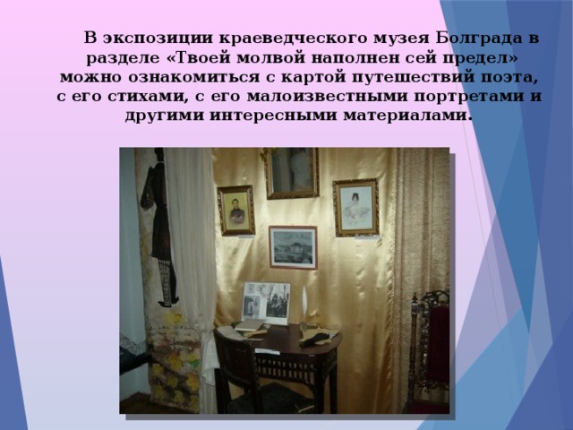  В экспозиции краеведческого музея Болграда в разделе «Твоей молвой наполнен сей предел» можно ознакомиться с картой путешествий поэта, с его стихами, с его малоизвестными портретами и другими интересными материалами.  