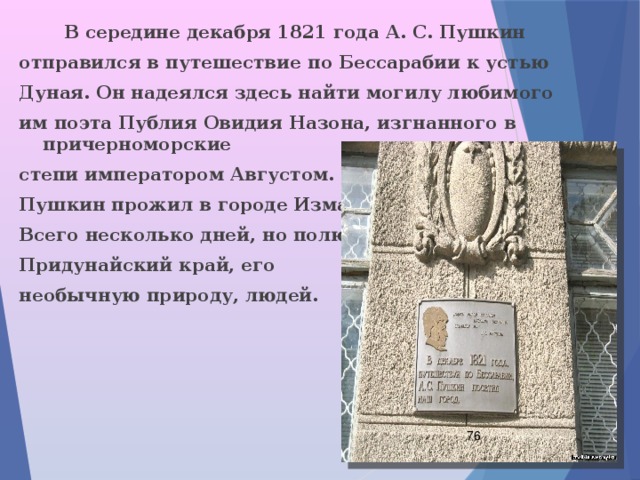  В середине декабря 1821 года А. С. Пушкин отправился в путешествие по Бессарабии к устью Дуная. Он надеялся здесь найти могилу любимого им поэта Публия Овидия Назона, изгнанного в причерноморские степи императором Августом. Пушкин прожил в городе Измаил Всего несколько дней, но полюбил Придунайский край, его необычную природу, людей.  
