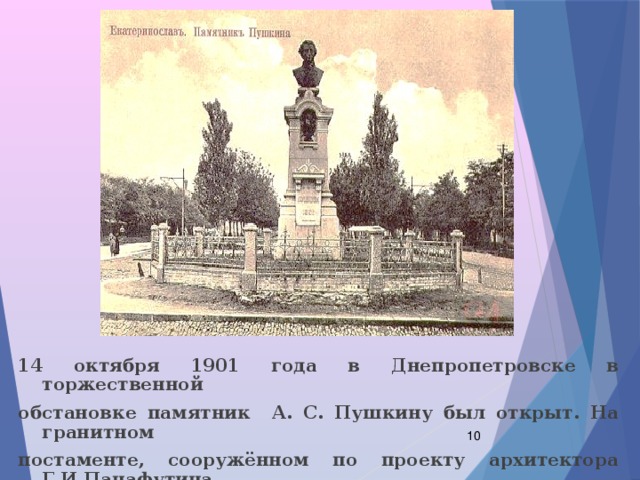 14 октября 1901 года в Днепропетровске в торжественной обстановке памятник А. С. Пушкину был открыт. На гранитном постаменте, сооружённом по проекту архитектора Г.И.Панафутина, был установлен чугунный бюст работы академика И. Я. Гинзбурга.  