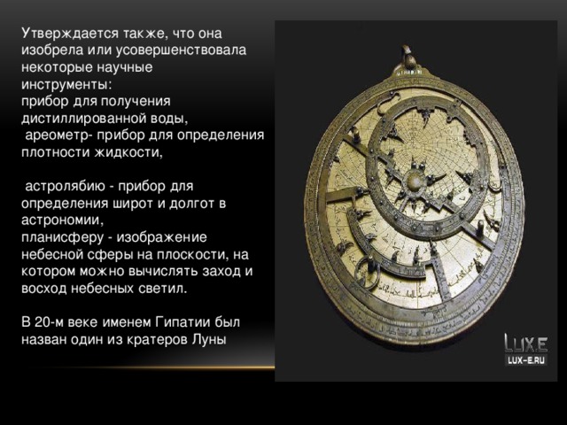Утверждается также, что она изобрела или усовершенствовала некоторые научные инструменты: прибор для получения дистиллированной воды,  ареометр- прибор для определения плотности жидкости,  астролябию - прибор для определения широт и долгот в астрономии, планисферу - изображение небесной сферы на плоскости, на котором можно вычислять заход и восход небесных светил.   В 20-м веке именем Гипатии был назван один из кратеров Луны 