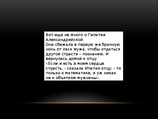 Вот еще не много о Гипатии Александрийской.  Она сбежала в первую же брачную ночь от ласк мужа, чтобы отдаться другой страсти – познанию. И вернулась домой к отцу. «Если и есть в моем сердце страсть, - сказала Ипатия отцу, - то только к математике, и уж никак не к объятиям мужчины». 