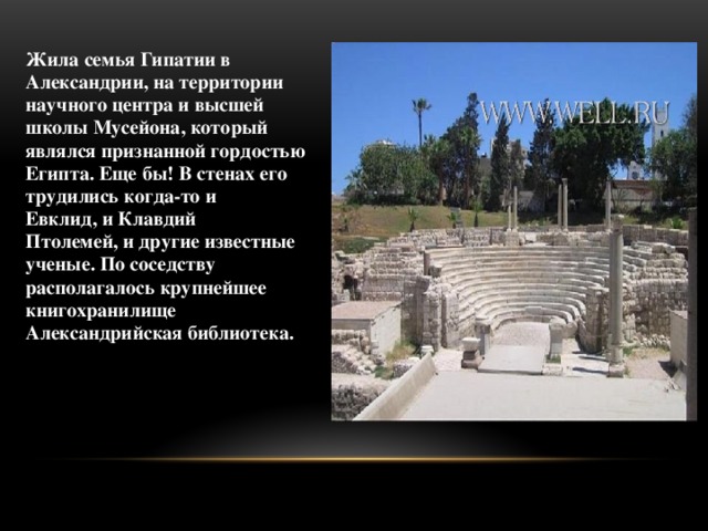 Жила семья Гипатии в Александрии, на территории научного центра и высшей школы Мусейона, который являлся признанной гордостью Египта. Еще бы! В стенах его трудились когда-то и Евклид, и Клавдий Птолемей, и другие известные ученые. По соседству располагалось крупнейшее книгохранилище Александрийская библиотека.     
