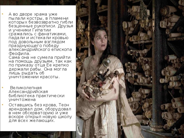 А во дворе храма уже пылали костры, в пламени которых безвозвратно гибли безценные рукописи. Друзья и ученики Гипатии сражались с фанатиками, падали и истекали кровью под довольным взглядом празднующего победу александрийского епископа Феофила.  Сама она не сумела прийти на помощь друзьям, так как по приказу отца Ее крепко держали рабы. Она могла лишь рыдать об уничтожении красоты.  Великолепная Александрийская библиотека практически уничтожена Оставшись без крова, Теон арендовал дом, оборудовал в нем обсерваторию и уже вскоре открыл новую школу для всех желающих.    