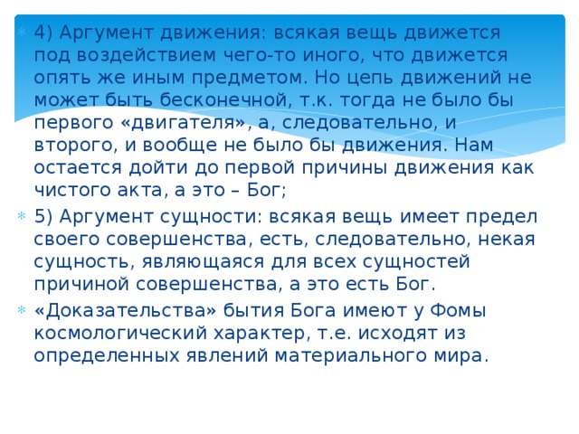 4) Аргумент движения: всякая вещь движется под воздействием чего-то иного, что движется опять же иным предметом. Но цепь движений не может быть бесконечной, т.к. тогда не было бы первого «двигателя», а, следовательно, и второго, и вообще не было бы движения. Нам остается дойти до первой причины движения как чистого акта, а это – Бог; 5) Аргумент сущности: всякая вещь имеет предел своего совершенства, есть, следовательно, некая сущность, являющаяся для всех сущностей причиной совершенства, а это есть Бог. «Доказательства» бытия Бога имеют у Фомы космологический характер, т.е. исходят из определенных явлений материального мира. 