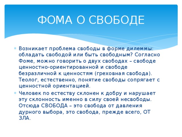 ФОМА О СВОБОДЕ Возникает проблема свободы в форме дилеммы: обладать свободой или быть свободным? Согласно Фоме, можно говорить о двух свободах – свободе ценностно-ориентированной и свободе безразличной к ценностям (греховная свобода). Теолог, естественно, понятие свободы сопрягает с ценностной ориентацией. Человек по естеству склонен к добру и нарушает эту склонность именно в силу своей несвободы. Отсюда СВОБОДА – это свобода от давления дурного выбора, это свобода, прежде всего, ОТ ЗЛА. 